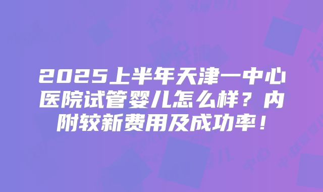 2025上半年天津一中心医院试管婴儿怎么样？内附较新费用及成功率！