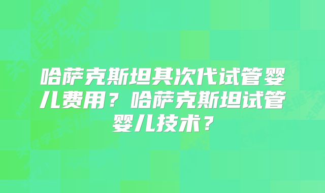 哈萨克斯坦其次代试管婴儿费用?哈萨克斯坦试管婴儿技术?