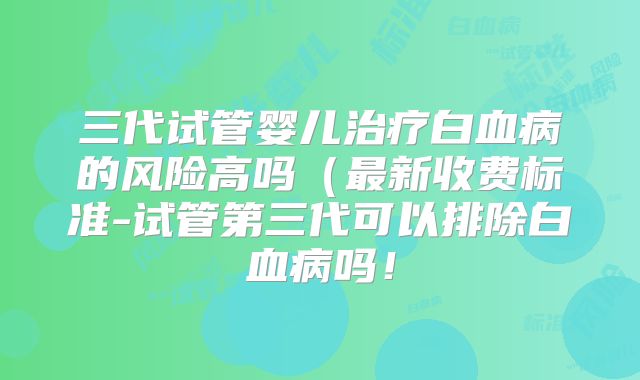 三代试管婴儿治疗白血病的风险高吗（最新收费标准-试管第三代可以排除白血病吗！