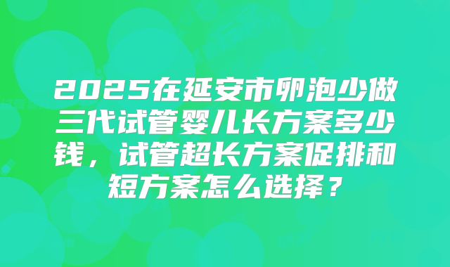 2025在延安市卵泡少做三代试管婴儿长方案多少钱，试管超长方案促排和短方案怎么选择？