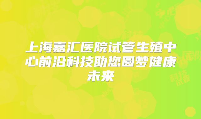 上海嘉汇医院试管生殖中心前沿科技助您圆梦健康未来