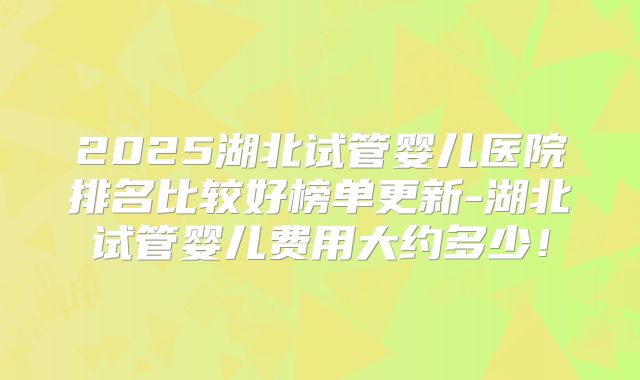 2025湖北试管婴儿医院排名比较好榜单更新-湖北试管婴儿费用大约多少！