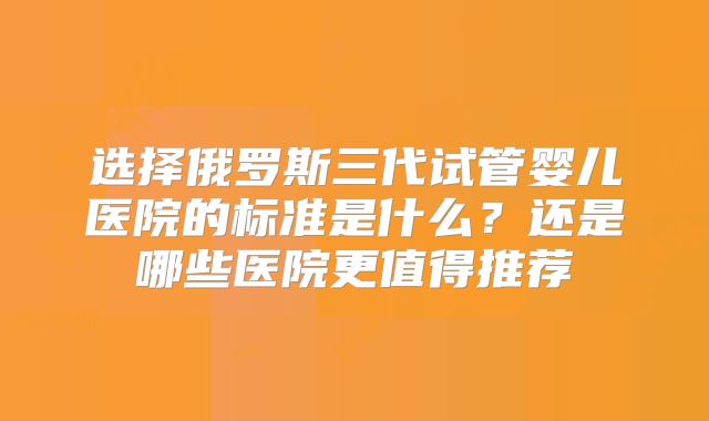 选择俄罗斯三代试管婴儿医院的标准是什么？还是哪些医院更值得推荐