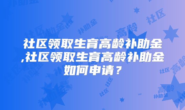 社区领取生育高龄补助金,社区领取生育高龄补助金如何申请？