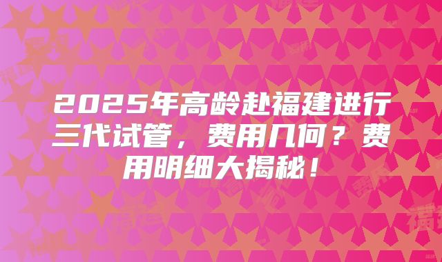 2025年高龄赴福建进行三代试管,费用几何?费用明细大揭秘!