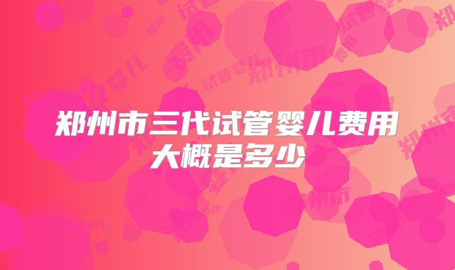 郑州市三代试管婴儿费用大概是多少