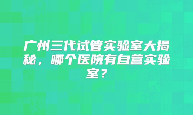 广州三代试管实验室大揭秘，哪个医院有自营实验室？