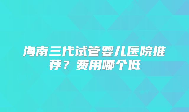 海南三代试管婴儿医院推荐?费用哪个低