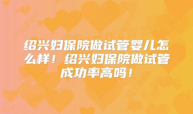 绍兴妇保院做试管婴儿怎么样！绍兴妇保院做试管成功率高吗！