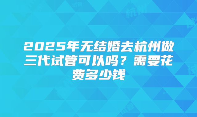 2025年无结婚去杭州做三代试管可以吗？需要花费多少钱