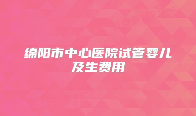 绵阳市中心医院试管婴儿及生费用