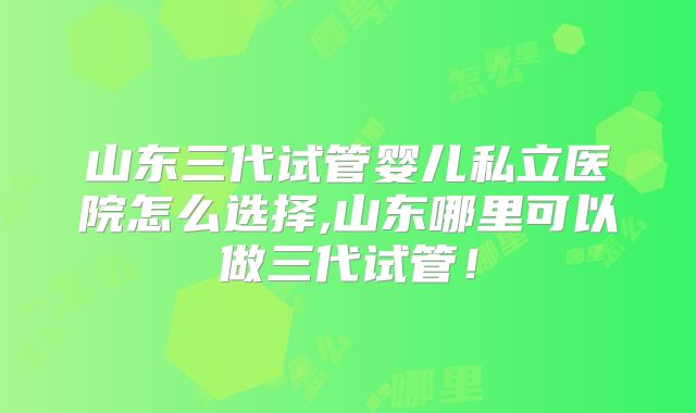 山东三代试管婴儿私立医院怎么选择,山东哪里可以做三代试管！