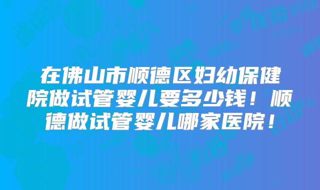 在佛山市顺德区妇幼保健院做试管婴儿要多少钱！顺德做试管婴儿哪家医院！