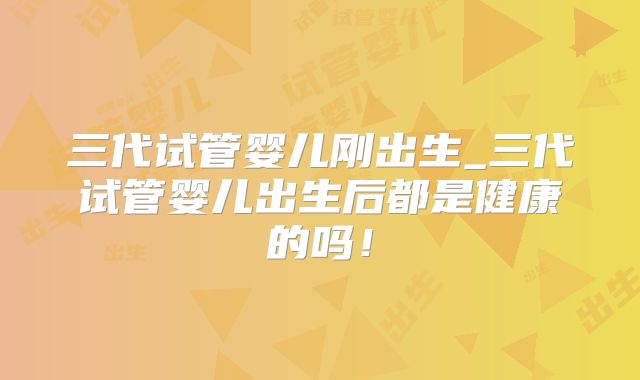三代试管婴儿刚出生_三代试管婴儿出生后都是健康的吗!