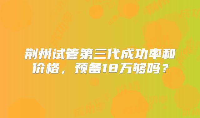 荆州试管第三代成功率和价格，预备18万够吗？