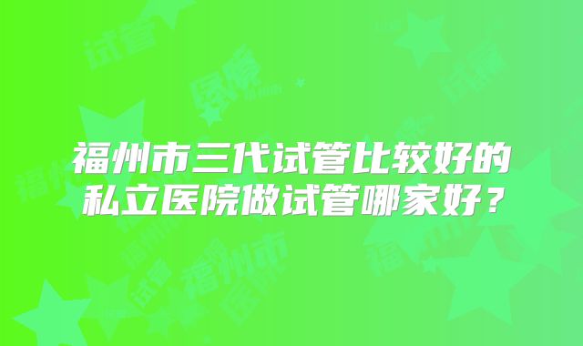 福州市三代试管比较好的私立医院做试管哪家好？