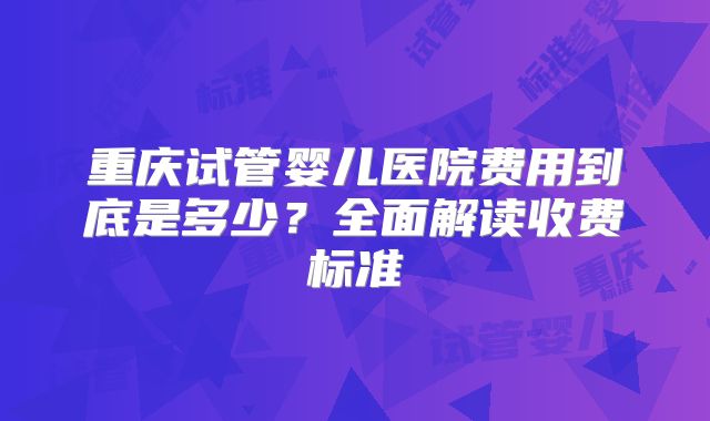 重庆试管婴儿医院费用到底是多少？全面解读收费标准