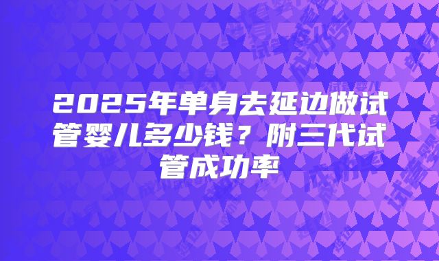 2025年单身去延边做试管婴儿多少钱?附三代试管成功率