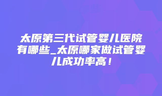 太原第三代试管婴儿医院有哪些_太原哪家做试管婴儿成功率高！