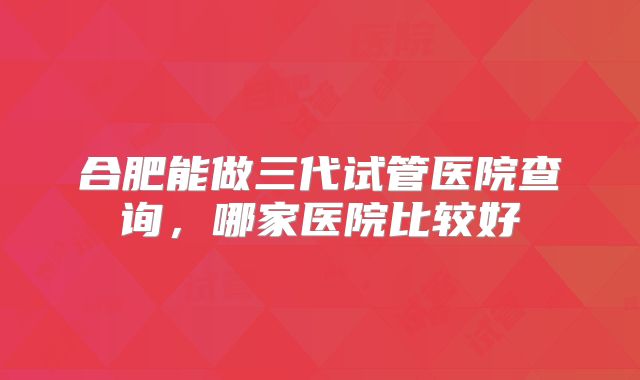 合肥能做三代试管医院查询，哪家医院比较好