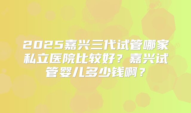 2025嘉兴三代试管哪家私立医院比较好？嘉兴试管婴儿多少钱啊？