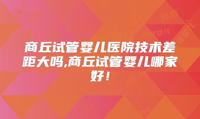 商丘试管婴儿医院技术差距大吗,商丘试管婴儿哪家好！