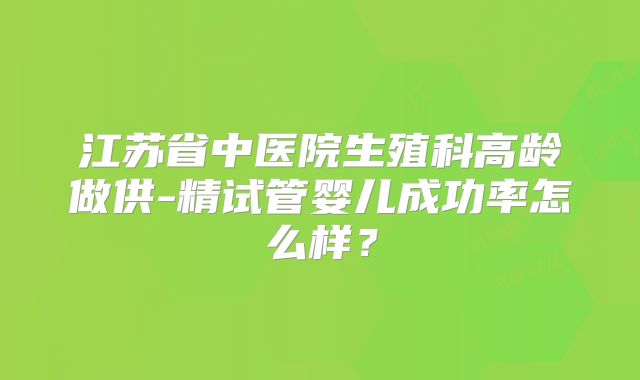 江苏省中医院生殖科高龄做供-精试管婴儿成功率怎么样？