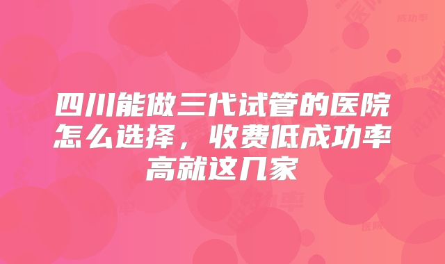 四川能做三代试管的医院怎么选择，收费低成功率高就这几家