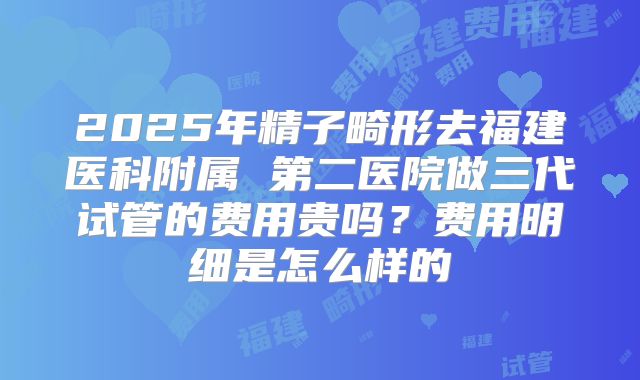 2025年精子畸形去福建医科附属 第二医院做三代试管的费用贵吗?费用明细是怎么样的