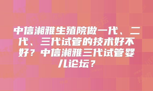 中信湘雅生殖院做一代、二代、三代试管的技术好不好？中信湘雅三代试管婴儿论坛？