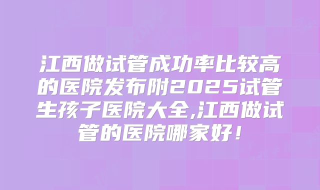 江西做试管成功率比较高的医院发布附2025试管生孩子医院大全,江西做试管的医院哪家好!