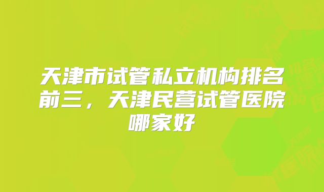 天津市试管私立机构排名前三,天津民营试管医院哪家好