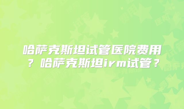 哈萨克斯坦试管医院费用？哈萨克斯坦irm试管？