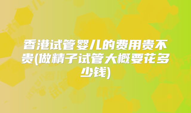 香港试管婴儿的费用贵不贵(做精子试管大概要花多少钱)