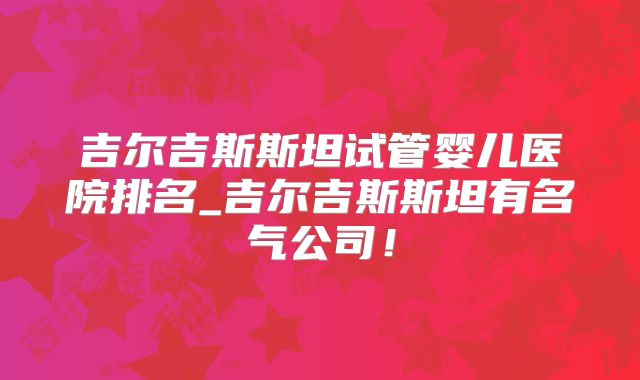 吉尔吉斯斯坦试管婴儿医院排名_吉尔吉斯斯坦有名气公司！