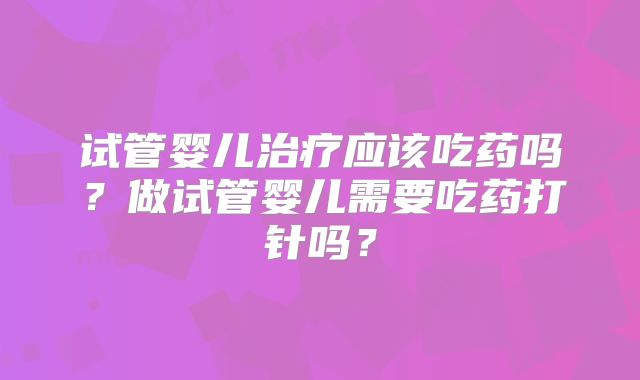 试管婴儿治疗应该吃药吗?做试管婴儿需要吃药打针吗?