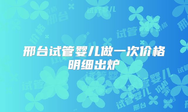 邢台试管婴儿做一次价格明细出炉