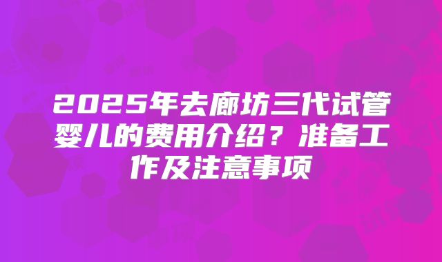 2025年去廊坊三代试管婴儿的费用介绍？准备工作及注意事项
