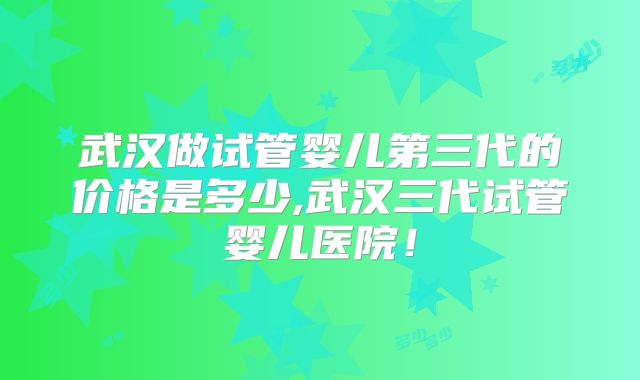 武汉做试管婴儿第三代的价格是多少,武汉三代试管婴儿医院!