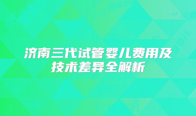 济南三代试管婴儿费用及技术差异全解析