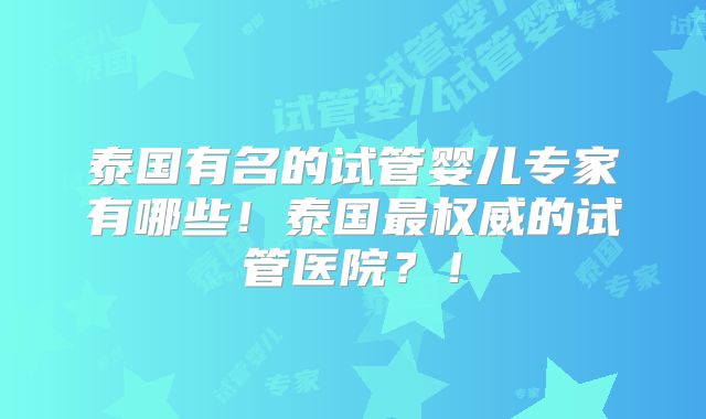 泰国有名的试管婴儿专家有哪些！泰国最权威的试管医院？！