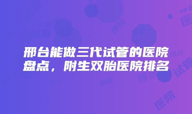 邢台能做三代试管的医院盘点，附生双胎医院排名