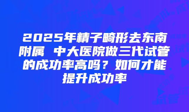 2025年精子畸形去东南附属 中大医院做三代试管的成功率高吗?如何才能提升成功率