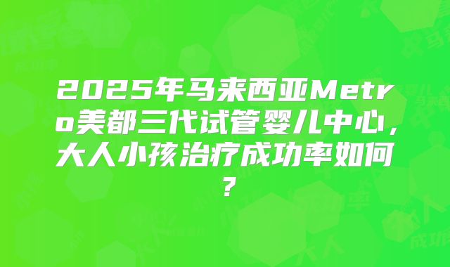 2025年马来西亚Metro美都三代试管婴儿中心，大人小孩治疗成功率如何？