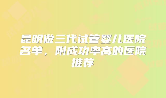 昆明做三代试管婴儿医院名单，附成功率高的医院推荐