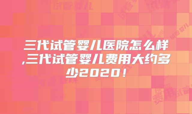 三代试管婴儿医院怎么样,三代试管婴儿费用大约多少2020！