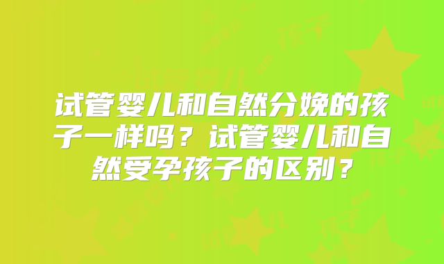 试管婴儿和自然分娩的孩子一样吗?试管婴儿和自然受孕孩子的区别?