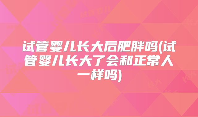 试管婴儿长大后肥胖吗(试管婴儿长大了会和正常人一样吗)