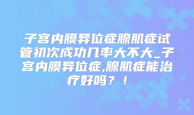 子宫内膜异位症腺肌症试管初次成功几率大不大_子宫内膜异位症,腺肌症能治疗好吗?!