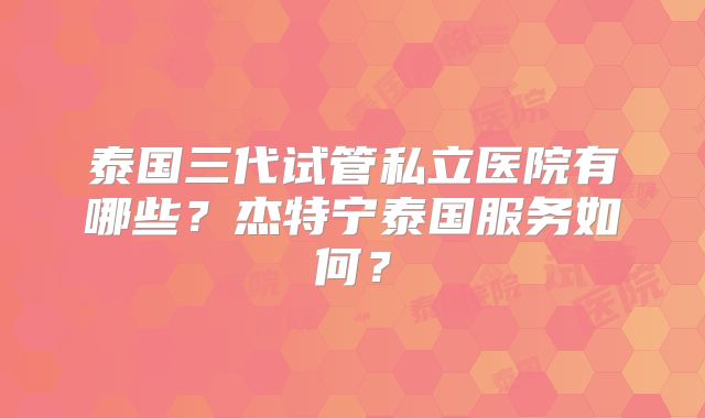 泰国三代试管私立医院有哪些？杰特宁泰国服务如何？